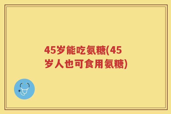 45岁能吃氨糖(45岁人也可食用氨糖)