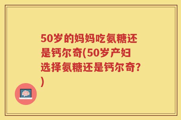 50岁的妈妈吃氨糖还是钙尔奇(50岁产妇选择氨糖还是钙尔奇?) 50岁的妈妈吃氨糖还是钙尔奇(50岁产妇选择氨糖还是钙尔奇?)