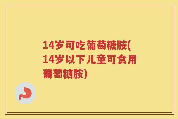14岁可吃葡萄糖胺(14岁以下儿童可食用葡萄糖胺) 14岁可吃葡萄糖胺(14岁以下儿童可食用葡萄糖胺)
