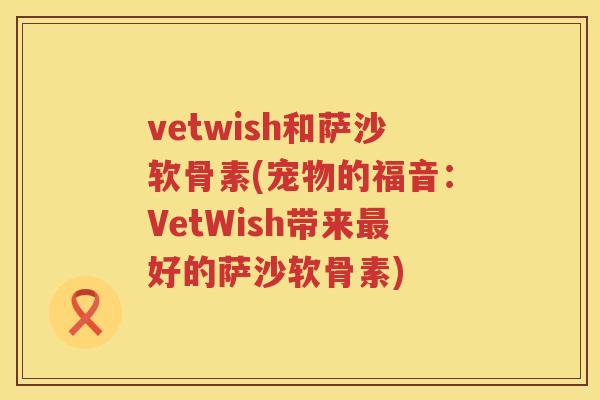 vetwish和萨沙软骨素(宠物的福音:VetWish带来好的萨沙软骨素) vetwish和萨沙软骨素(宠物的福音:VetWish带来好的萨沙软骨素)