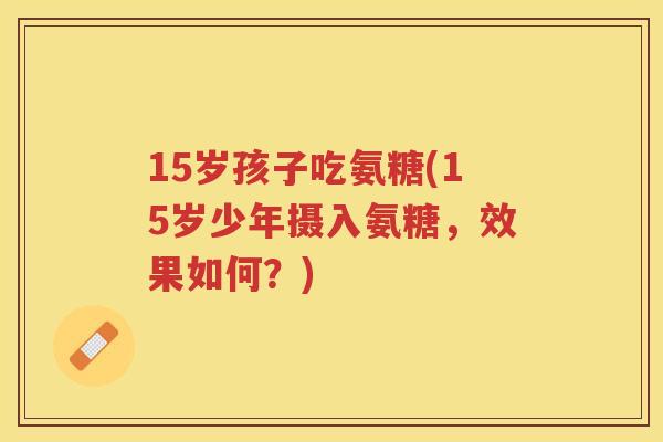 15岁孩子吃氨糖(15岁少年摄入氨糖,效果如何?) 15岁孩子吃氨糖(15岁少年摄入氨糖,效果如何?)