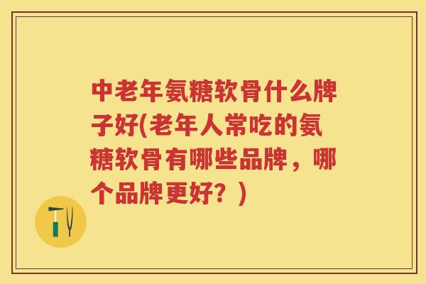 中老年氨糖软骨什么牌子好(老年人常吃的氨糖软骨有哪些品牌，哪个品牌更好？)