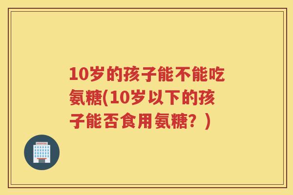 10岁的孩子能不能吃氨糖(10岁以下的孩子能否食用氨糖?) 10岁的孩子能不能吃氨糖(10岁以下的孩子能否食用氨糖?)
