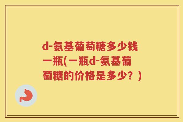 d-氨基葡萄糖多少钱一瓶(一瓶d-氨基葡萄糖的价格是多少?) d-氨基葡萄糖多少钱一瓶(一瓶d-氨基葡萄糖的价格是多少?)