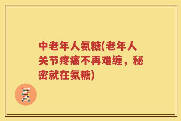 中老年人氨糖(老年人关节不再难缠,秘密就在氨糖) 中老年人氨糖(老年人关节不再难缠,秘密就在氨糖)