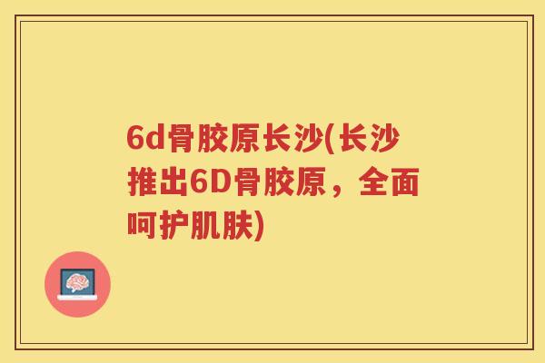 6d骨胶原长沙(长沙推出6D骨胶原,全面呵护) 6d骨胶原长沙(长沙推出6D骨胶原,全面呵护)