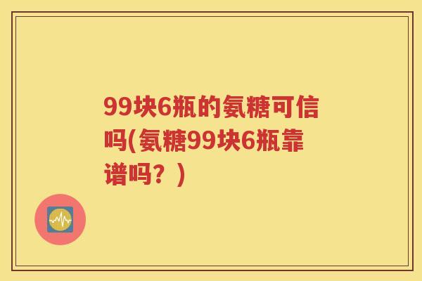 99块6瓶的氨糖可信吗(氨糖99块6瓶靠谱吗？)
