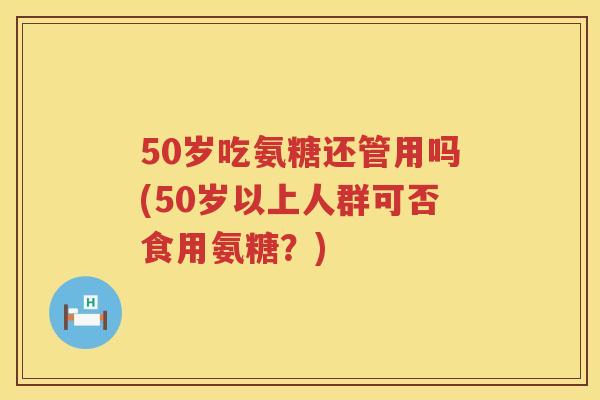 50岁吃氨糖还管用吗(50岁以上人群可否食用氨糖?) 50岁吃氨糖还管用吗(50岁以上人群可否食用氨糖?)