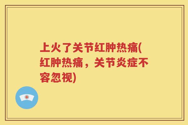 上火了关节红肿热痛(红肿热痛,关节不容忽视) 上火了关节红肿热痛(红肿热痛,关节不容忽视)