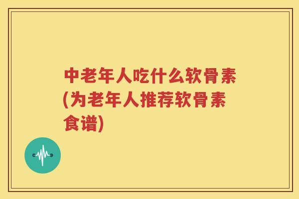 中老年人吃什么软骨素(为老年人推荐软骨素食谱)