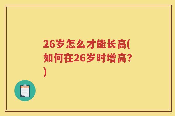 26岁怎么才能长高(如何在26岁时增高？)