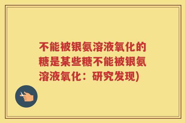 不能被银氨溶液氧化的糖是某些糖不能被银氨溶液氧化:研究发现) 不能被银氨溶液氧化的糖是某些糖不能被银氨溶液氧化:研究发现)
