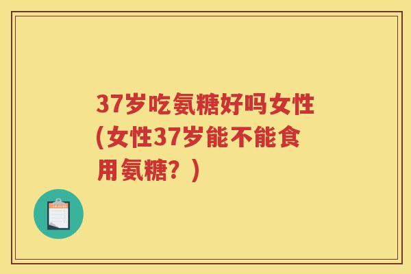 37岁吃氨糖好吗女性(女性37岁能不能食用氨糖?) 37岁吃氨糖好吗女性(女性37岁能不能食用氨糖?)