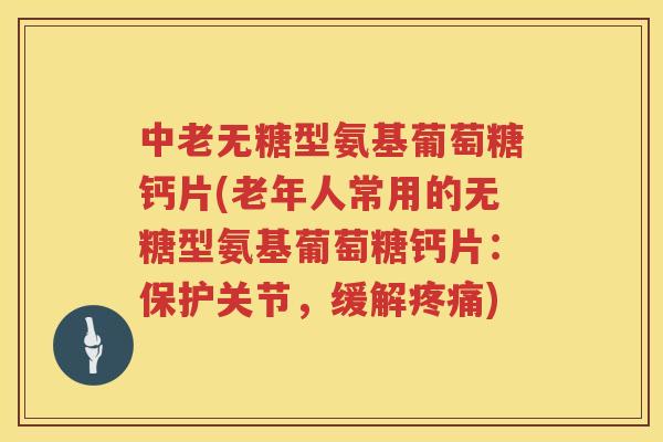 中老无糖型氨基葡萄糖钙片(老年人常用的无糖型氨基葡萄糖钙片：保护关节，缓解)