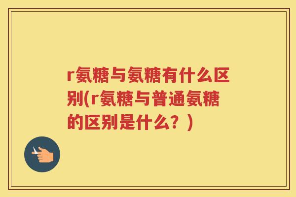 r氨糖与氨糖有什么区别(r氨糖与普通氨糖的区别是什么?) r氨糖与氨糖有什么区别(r氨糖与普通氨糖的区别是什么?)