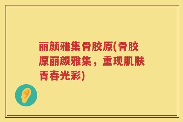 丽颜雅集骨胶原(骨胶原丽颜雅集,重现青春光彩) 丽颜雅集骨胶原(骨胶原丽颜雅集,重现青春光彩)