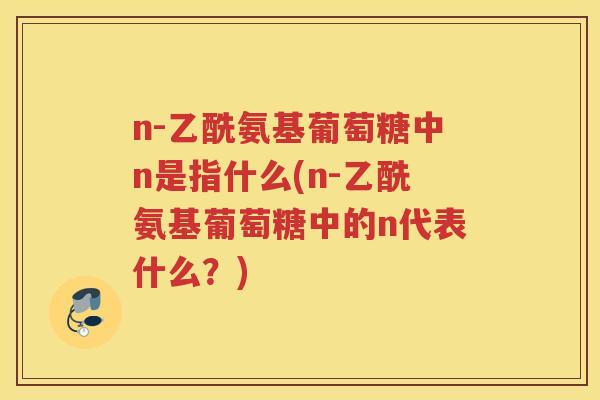 n-乙酰氨基葡萄糖中n是指什么(n-乙酰氨基葡萄糖中的n代表什么?) n-乙酰氨基葡萄糖中n是指什么(n-乙酰氨基葡萄糖中的n代表什么?)