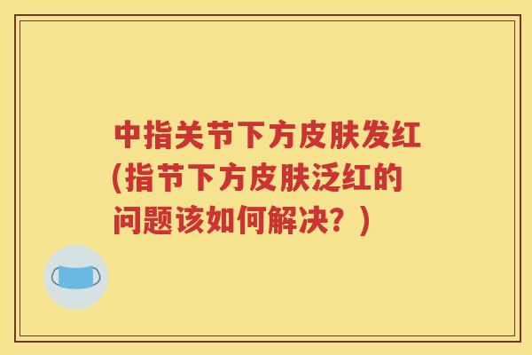 中指关节下方发红(指节下方泛红的问题该如何解决?) 中指关节下方发红(指节下方泛红的问题该如何解决?)