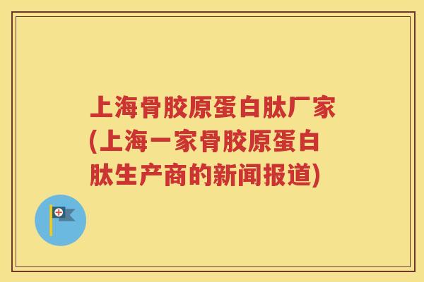 上海骨胶原蛋白肽厂家(上海一家骨胶原蛋白肽生产商的新闻报道) 上海骨胶原蛋白肽厂家(上海一家骨胶原蛋白肽生产商的新闻报道)