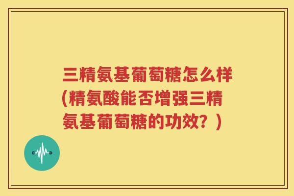 三精氨基葡萄糖怎么样(精氨酸能否增强三精氨基葡萄糖的功效?) 三精氨基葡萄糖怎么样(精氨酸能否增强三精氨基葡萄糖的功效?)