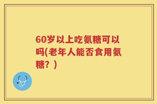 60岁以上吃氨糖可以吗(老年人能否食用氨糖?) 60岁以上吃氨糖可以吗(老年人能否食用氨糖?)