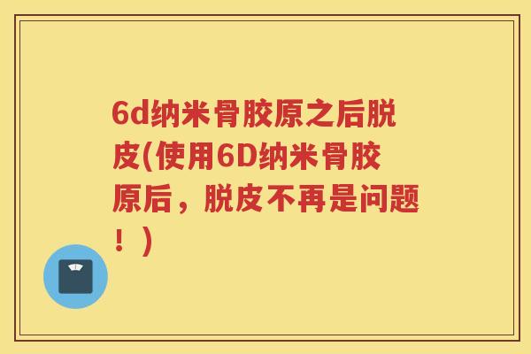 6d纳米骨胶原之后脱皮(使用6D纳米骨胶原后,脱皮不再是问题!) 6d纳米骨胶原之后脱皮(使用6D纳米骨胶原后,脱皮不再是问题!)