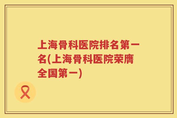 上海骨科医院排名第一名(上海骨科医院荣膺全国第一) 上海骨科医院排名第一名(上海骨科医院荣膺全国第一)