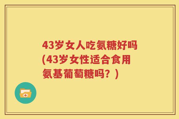 43岁女人吃氨糖好吗(43岁女性适合食用氨基葡萄糖吗?) 43岁女人吃氨糖好吗(43岁女性适合食用氨基葡萄糖吗?)