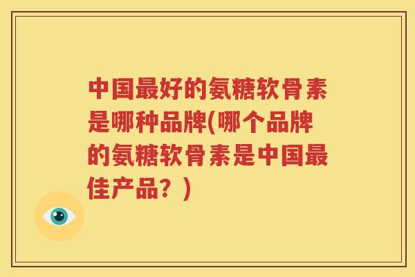 中国好的氨糖软骨素是哪种品牌(哪个品牌的氨糖软骨素是中国佳产品？)