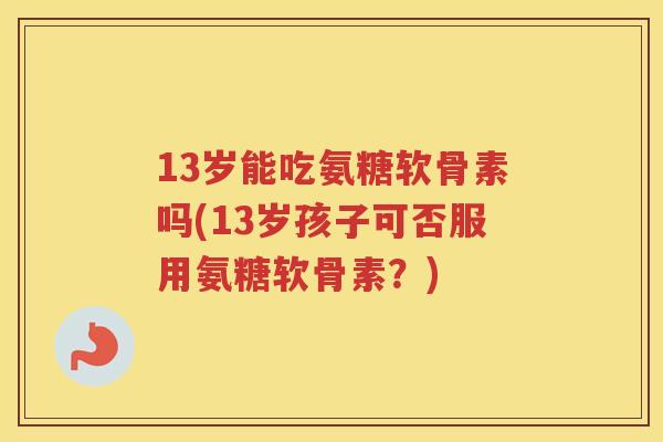 13岁能吃氨糖软骨素吗(13岁孩子可否服用氨糖软骨素?) 13岁能吃氨糖软骨素吗(13岁孩子可否服用氨糖软骨素?)