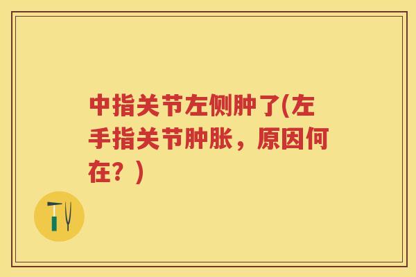 中指关节左侧肿了(左手指关节,原因何在?) 中指关节左侧肿了(左手指关节,原因何在?)
