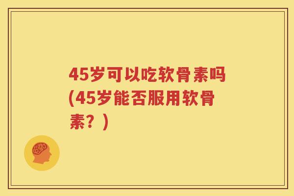 45岁可以吃软骨素吗(45岁能否服用软骨素？)