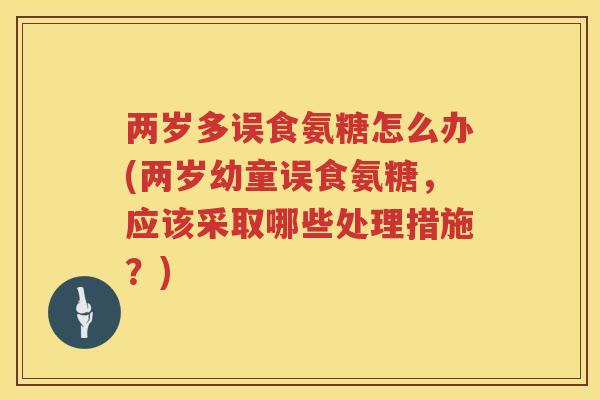 两岁多误食氨糖怎么办(两岁幼童误食氨糖,应该采取哪些处理措施?) 两岁多误食氨糖怎么办(两岁幼童误食氨糖,应该采取哪些处理措施?)