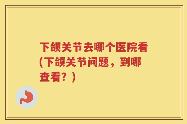 下颌关节去哪个医院看(下颌关节问题,到哪查看?) 下颌关节去哪个医院看(下颌关节问题,到哪查看?)