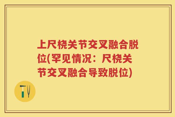 上尺桡关节交叉融合脱位(罕见情况:尺桡关节交叉融合导致脱位) 上尺桡关节交叉融合脱位(罕见情况:尺桡关节交叉融合导致脱位)