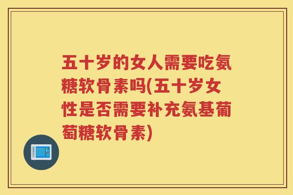 五十岁的女人需要吃氨糖软骨素吗(五十岁女性是否需要补充氨基葡萄糖软骨素)