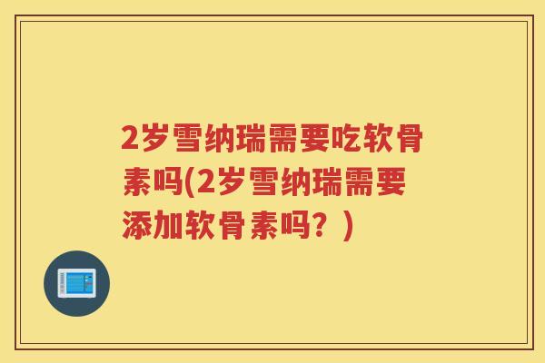2岁雪纳瑞需要吃软骨素吗(2岁雪纳瑞需要添加软骨素吗？)
