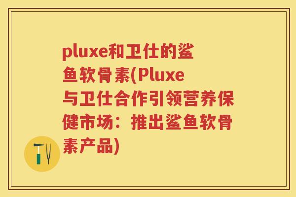pluxe和卫仕的鲨鱼软骨素(Pluxe与卫仕合作引领营养保健市场：推出鲨鱼软骨素产品)