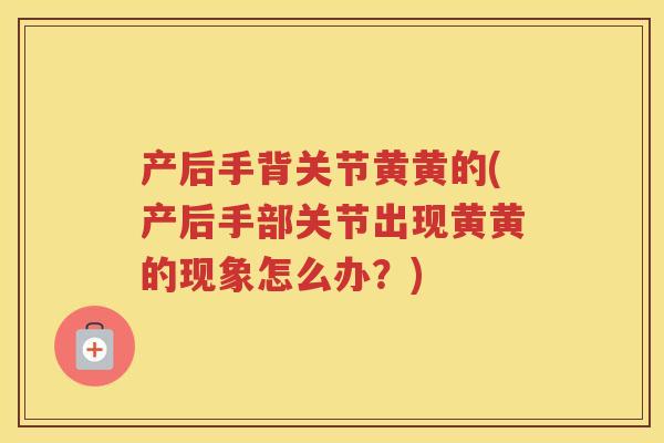 产后手背关节黄黄的(产后手部关节出现黄黄的现象怎么办?) 产后手背关节黄黄的(产后手部关节出现黄黄的现象怎么办?)
