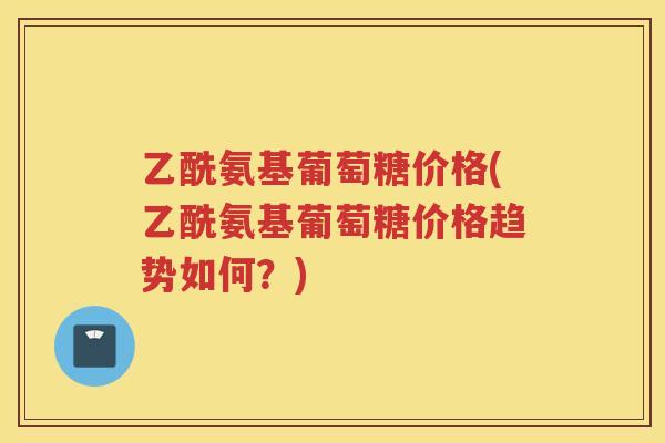 乙酰氨基葡萄糖价格(乙酰氨基葡萄糖价格趋势如何?) 乙酰氨基葡萄糖价格(乙酰氨基葡萄糖价格趋势如何?)