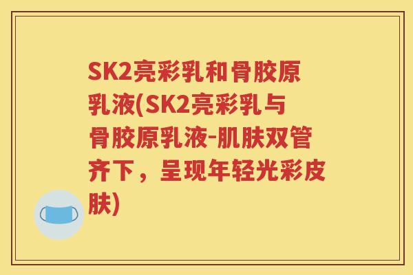 SK2亮彩乳和骨胶原乳液(SK2亮彩乳与骨胶原乳液-双管齐下,呈现年轻光彩) SK2亮彩乳和骨胶原乳液(SK2亮彩乳与骨胶原乳液-双管齐下,呈现年轻光彩)