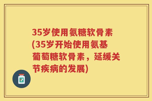 35岁使用氨糖软骨素(35岁开始使用氨基葡萄糖软骨素,延缓关节的发展) 35岁使用氨糖软骨素(35岁开始使用氨基葡萄糖软骨素,延缓关节的发展)