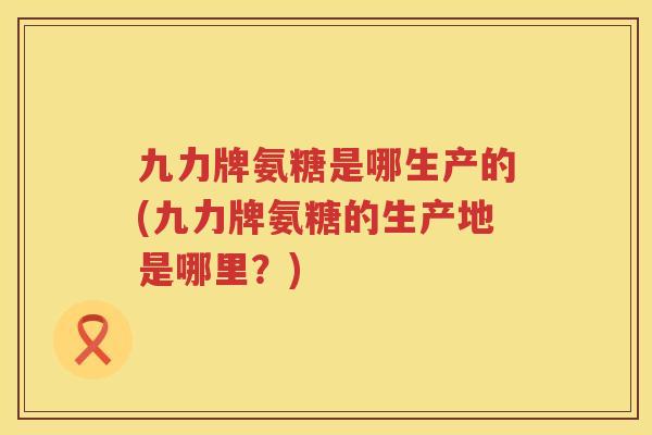 九力牌氨糖是哪生产的(九力牌氨糖的生产地是哪里?) 九力牌氨糖是哪生产的(九力牌氨糖的生产地是哪里?)