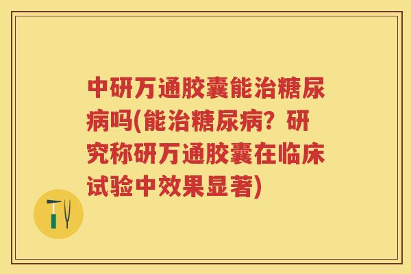 中研万通胶囊能吗(能？研究称研万通胶囊在临床试验中效果显著)
