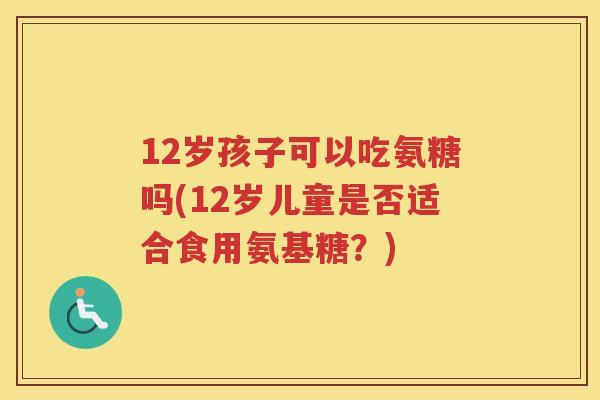 12岁孩子可以吃氨糖吗(12岁儿童是否适合食用氨基糖?) 12岁孩子可以吃氨糖吗(12岁儿童是否适合食用氨基糖?)