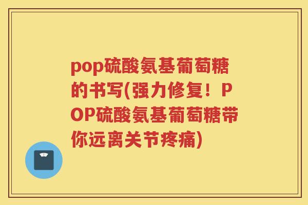 pop硫酸氨基葡萄糖的书写(强力修复!POP硫酸氨基葡萄糖带你远离关节) pop硫酸氨基葡萄糖的书写(强力修复!POP硫酸氨基葡萄糖带你远离关节)