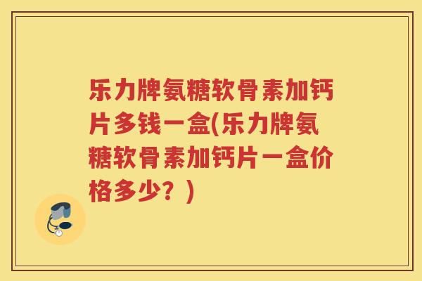 乐力牌氨糖软骨素加钙片多钱一盒(乐力牌氨糖软骨素加钙片一盒价格多少？)
