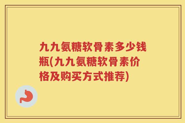 九九氨糖软骨素多少钱瓶(九九氨糖软骨素价格及购买方式推荐) 九九氨糖软骨素多少钱瓶(九九氨糖软骨素价格及购买方式推荐)