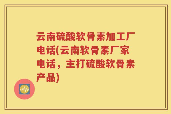 云南硫酸软骨素加工厂电话(云南软骨素厂家电话，主打硫酸软骨素产品)