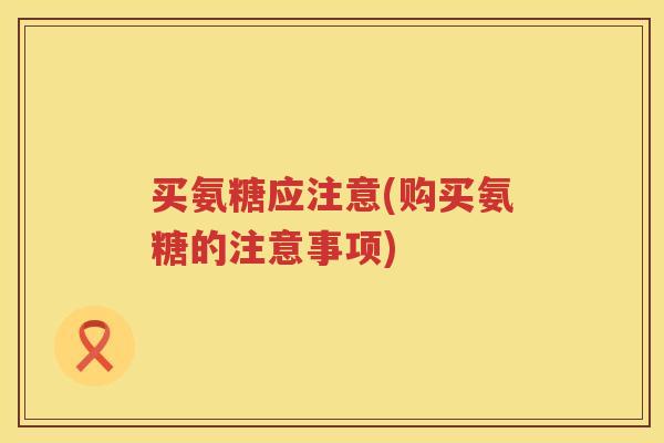 买氨糖应注意(购买氨糖的注意事项) 买氨糖应注意(购买氨糖的注意事项)